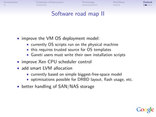Introduction         Corporate infrastructure   Technology      Workﬂows    Outlook



                                  Software road map II


           • improve the VM OS deployment model:
               • currently OS scripts run on the physical machine
               • this requires trusted source for OS templates
               • Ganeti users must write their own installation scripts
           • improve Xen CPU scheduler control
           • add smart LVM allocation
               • currently based on simple biggest-free-space model
               • optimisations possible for DRBD layout, ﬂash usage, etc.
           • better handling of SAN/NAS storage
 