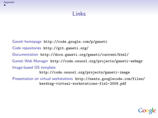 Appendix



                                      Links



      Ganeti homepage http://code.google.com/p/ganeti
      Code repositories http://git.ganeti.org/
      Documentation http://docs.ganeti.org/ganeti/current/html/
      Ganeti Web Manager http://code.osuosl.org/projects/ganeti-webmgr
      Image-based OS template
                    http://code.osuosl.org/projects/ganeti-image
      Presentation on virtual workstations http://neatx.googlecode.com/files/
                     herding-virtual-workstations-fisl-2009.pdf
 