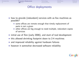 Introduction          Corporate infrastructure   Technology    Workﬂows        Outlook



                                     Oﬃce deployments


           • how to provide (redundant) services with as few machines as
               possible?
                 • some oﬃces are remote enough that timely replacement of
                   parts is not a given
                 • other oﬃces are big enough to need multiple, redundant copies
                   of services
           • initial use of Xen (early 2006), and start of tool development
           • this allowed shrinking footprint down to 2-4 machines
           • and improved reliability against hardware failures
           • however it somewhat decreased software reliability
 