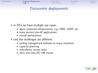 Introduction         Corporate infrastructure   Technology     Workﬂows   Outlook



                               Datacenter deployments



           • in DCs we have multiple use cases:
                • again corporate infrastructure, e.g. DNS, LDAP, etc.
                • team servers/one-oﬀ applications
                • virtual workstations
           • and the challenges are diﬀerent:
                • scaling management software to many machines
                • capacity planning
                • redundancy across racks
                • intra and inter-DC VM moves
 