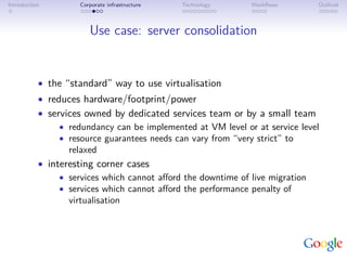 Introduction         Corporate infrastructure   Technology    Workﬂows        Outlook



                        Use case: server consolidation


           • the “standard” way to use virtualisation
           • reduces hardware/footprint/power
           • services owned by dedicated services team or by a small team
                • redundancy can be implemented at VM level or at service level
                • resource guarantees needs can vary from “very strict” to
                  relaxed
           • interesting corner cases
                • services which cannot aﬀord the downtime of live migration
                • services which cannot aﬀord the performance penalty of
                  virtualisation
 