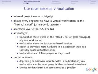 Introduction          Corporate infrastructure   Technology   Workﬂows        Outlook



                       Use case: desktop virtualisation
           • internal project named Ubiquity
           • allows every engineer to have a virtual workstation in the
               “internal cloud” (a nearby datacenter)
           • accessible over either SSH or NX
           • advantages:
               • workstation state stored in the “cloud”, not on (less managed)
                 physical workstation
               • workstation closer to datacenter-based services
               • easier to provision more hardware in a datacenter than in a
                 (possibly space-restricted) oﬃce
               • workstations can follow people as they travel
           • potential issues:
               • depending on hardware refresh cycles, a dedicated physical
                 workstation can be more powerful than a shared virtual one
               • latency to datacenter can sometimes be a problem
 
