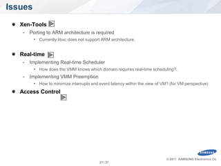 Issues
      Xen-Tools
       - Porting to ARM architecture is required
            • Currently libxc does not support ARM architecture.


      Real-time
       - Implementing Real-time Scheduler
            • How does the VMM knows which domain requires real-time scheduling?.
       - Implementing VMM Preemption
            • How to minimize interrupts and event latency within the view of VM? (for VM perspective)
      Access Control




                                                                                © 2011 SAMSUNG Electronics Co.
SW Platform Team.                            27 / 27
 