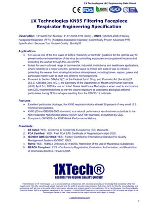 ​1X Technologies LLC Engineering Data Sheet
1X Technologies KN95 Filtering Facepiece
Respirator Engineering Specification
Description​: ​1XTech® Part Number: #1XT-KN95-FFR (2020) --​ KN95​ (GB2626-2006) Filtering
Facepiece Respirator (FFR), (Foldable disposable respirator) Scientifically Proven Advanced PPE
Specification: Because You Require Quality, Quickly!®
Applications
● For use as one of the five levels of CDC’s ​“hierarchy of controls”​ guidance for the optimal way to
prevent airborne transmission of the virus by controlling exposures to occupational hazards and
protecting the worker through the use of PPE.
● Suited for use in a broad range of commercial, industrial, institutional and healthcare applications,
where reliability is a major concern, personal space is limited and ease of use is critical in
protecting the wearer from inhaling hazardous atmospheres, including fumes, vapors, gases and
particulate matter such as dust and airborne microorganisms.
● Pursuant to Section 564(b)(1)(C) of the Federal Food, Drug, and Cosmetic Act (the Act) (21
U.S.C. §360bbb-3(b)(1)(C)), the Secretary of the Department of Health and Human Services
(HHS) April 3rd, 2020 for use in United States Healthcare Marketplace when used in accordance
with CDC recommendations to prevent wearer exposure to pathogenic biological airborne
particulates during FFR shortages resulting from the COVID-19 outbreak.
Features
● Excellent particulate blockage, the KN95 respirator blocks at least 95 percent of very small (0.3
microns) test particles.
● KN95 (China GB2626-2006 standard) is a value & performance results-driven substitute to the
N95 Respirator N95 (United States NIOSH-42CFR84 standard) as ​outlined by CDC​.
● Compare to 3M 9502+ for KN95 Mask Performance Metrics.
Standards
1. CE listed:​ YES - Conforms to ​Conformitè Europëenne​ (CE) standards.
2. FDA Certified:​ YES - First ​FDA EAU​ Certificate of Registration in April 2020.
3. ISO9001 QMS Certified:​ YES - Factory Certified for International Standard for Quality
Management Systems ​ISO9001 QMS​.
4. RoHS: ​YES - ​RoHS 2​ Directive 2011/65/EU Restriction of the Use of Hazardous Substances.
5. REACH Compliant:​ YES - Conforms to Registration, Evaluation, Authorisation, and Restriction
of Chemicals directive, ​REACH 2007​.
It’s the Mission of 1X Technologies LLC to provide electrical professionals with advanced products and knowledge that completely fulfills their
requirements. We offer value through speed, ingenuity, and the ability to provide unique solutions that others can’t. Our friendly, knowledgeable, and
professional staff will truly go the extra mile to help inspire, educate, and problem-solve for our customers. We’re Here Because You Require Quality,
Quickly!® Notes: 3M® is a registered trademark of 3M Company. 1XTech® KN95 Respirator is not manufactured by 3M. All orders are subject to 1X
Technologies Terms of sale.*Data provided on this page is nominal and subject to change.
​1xtechnologies.com
1
 