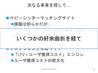 © 2015 Actcat, Inc.
次なる事業を探して…
ベビーシッターマッチングサイト
課題は明らかだが…
ベビーシッターさんの質の担保が難しい
保険も不可欠だが資本的に難しい
プログラミング学習サイト
「LTV > ユーザ獲得コスト」エンジン
ユーザ獲得コストの肥大化
15
いくつかの紆余曲折を経て
 