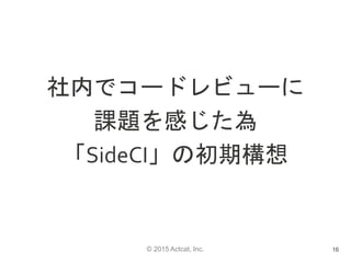 © 2015 Actcat, Inc.
社内でコードレビューに
課題を感じた為
「SideCI」の初期構想
16
 