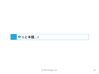 © 2015 Actcat, Inc. 17
やっと本題…!
 