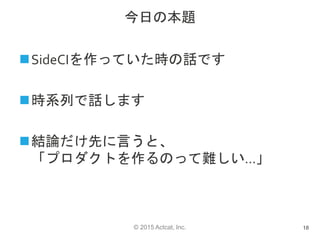 © 2015 Actcat, Inc.
今日の本題
SideCIを作っていた時の話です
時系列で話します
結論だけ先に言うと、
「プロダクトを作るのって難しい…」
18
 