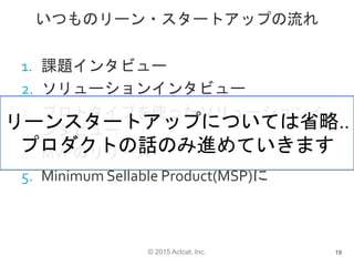 © 2015 Actcat, Inc.
いつものリーン・スタートアップの流れ
1. 課題インタビュー
2. ソリューションインタビュー
3. プロトタイプを使ったソリューションイ
ンタビュー
4. MVPのリリース
5. Minimum Sellable Product(MSP)に
19
リーンスタートアップについては省略..
プロダクトの話のみ進めていきます
 