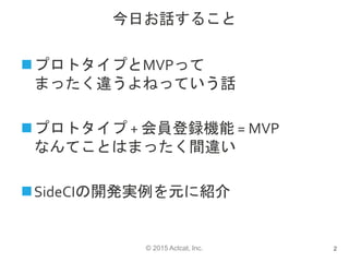 © 2015 Actcat, Inc.
今日お話すること
プロトタイプとMVPって
まったく違うよねっていう話
プロトタイプ + 会員登録機能 = MVP
なんてことはまったく間違い
SideCIの開発実例を元に紹介
2
 