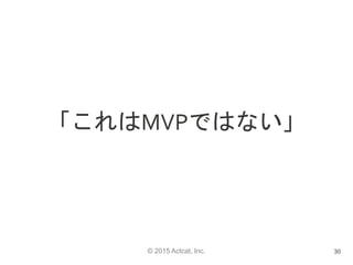 © 2015 Actcat, Inc.
「これはMVPではない」
30
 