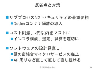 © 2015 Actcat, Inc.
反省点と対策
サブプロセスNG! セキュリティの最重要視
Dockerコンテナ隔離の導入
コスト削減、x円以内をマストに
インフラ構成、選定、試算を適切に
ソフトウェアの設計見直し
謎の密結合マイクロサービスの廃止
API周りなど直して直して直し続ける
34
 