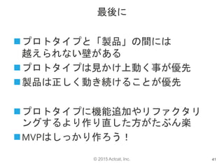 © 2015 Actcat, Inc.
最後に
プロトタイプと「製品」の間には
越えられない壁がある
プロトタイプは見かけ上動く事が優先
製品は正しく動き続けることが優先
プロトタイプに機能追加やリファクタリ
ングするより作り直した方がたぶん楽
MVPはしっかり作ろう！
41
 