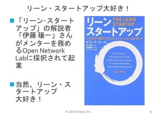 © 2015 Actcat, Inc.
リーン・スタートアップ大好き！
5
「リーン･スタート
アップ」の解説者
「伊藤 穣一」さん
がメンターを務め
るOpen Network
Labに採択されて起
業
当然、リーン・ス
タートアップ
大好き！
 