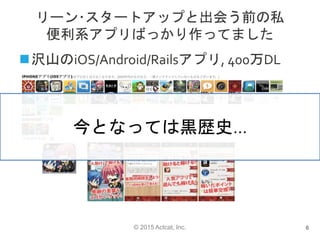 © 2015 Actcat, Inc.
リーン･スタートアップと出会う前の私
便利系アプリばっかり作ってました
沢山のiOS/Android/Railsアプリ, 400万DL
6
今となっては黒歴史…
 