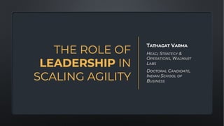 THE ROLE OF
LEADERSHIP IN
SCALING AGILITY
TATHAGAT VARMA
HEAD, STRATEGY &
OPERATIONS, WALMART
LABS
DOCTORAL CANDIDATE,
INDIAN SCHOOL OF
BUSINESS
 