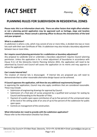 FACT SHEET Planning
Glenorchy City Council  374 Main Road, Glenorchy, 7010  Ph: 62166 800  Email: gccmail@gcc.tas.gov.au
AUGUST 15 Page 1 of 2
PLANNING RULES FOR SUBDIVISION IN RESIDENTIAL ZONES
Please note: this is an information sheet only. There are other factors that might affect whether
or not a planning permit application may be approved such as heritage, slope and location
relative to waterways. Please consult a planning officer to discuss the characteristics of the land
and your proposal.
What is a subdivision?
A subdivision is where a site, which may consist of one or more titles, is divided into two or more
lots each with their own Certificate of Title. A subdivision may also include a boundary adjustment
between two or more titles.
Do I require council planning permission for a subdivision or boundary adjustment?
Any proposal to subdivide land or undertake a boundary adjustment requires Council planning
permission. Unless the application is for a minor adjustment of boundaries in accordance with
Clause 9.3.1 of the Glenorchy Interim Planning Scheme 2015, the application will need to be
advertised by Council and Council will assess the application on its merits and may approve or
refuse the application.
Can I create internal lots?
The creation of internal lots is discouraged. If internal lots are proposed you will need to
demonstrate that no other reasonable alternative design layout can be achieved.
If Council approves the application, will there be any additional requirements/charges?
In approving the application, Council may also apply conditions that are considered reasonable.
These may include:
 Submission of engineering drawings for approval by Council.
 Submission of a final plan of survey prepared by a qualified land surveyor for sealing by
Council and forwarding to the Recorder of Titles.
 Payment of a public open space contribution of up to five percent of the unimproved value
of the land or the setting aside of an area of up to five percent of the subdivision for public
open space.
 Controls on management of the construction.
What information do I need to provide with the subdivision application?
Please refer to the Information Checklist Fact Sheet.
 