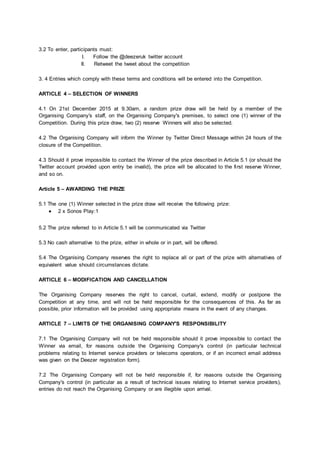 3.2 To enter, participants must:
I. Follow the @deezeruk twitter account
II. Retweet the tweet about the competition
3. 4 Entries which comply with these terms and conditions will be entered into the Competition.
ARTICLE 4 – SELECTION OF WINNERS
4.1 On 21st December 2015 at 9.30am, a random prize draw will be held by a member of the
Organising Company's staff, on the Organising Company's premises, to select one (1) winner of the
Competition. During this prize draw, two (2) reserve Winners will also be selected.
4.2 The Organising Company will inform the Winner by Twitter Direct Message within 24 hours of the
closure of the Competition.
4.3 Should it prove impossible to contact the Winner of the prize described in Article 5.1 (or should the
Twitter account provided upon entry be invalid), the prize will be allocated to the first reserve Winner,
and so on.
Article 5 – AWARDING THE PRIZE
5.1 The one (1) Winner selected in the prize draw will receive the following prize:
● 2 x Sonos Play:1
5.2 The prize referred to in Article 5.1 will be communicated via Twitter
5.3 No cash alternative to the prize, either in whole or in part, will be offered.
5.4 The Organising Company reserves the right to replace all or part of the prize with alternatives of
equivalent value should circumstances dictate.
ARTICLE 6 – MODIFICATION AND CANCELLATION
The Organising Company reserves the right to cancel, curtail, extend, modify or postpone the
Competition at any time, and will not be held responsible for the consequences of this. As far as
possible, prior information will be provided using appropriate means in the event of any changes.
ARTICLE 7 – LIMITS OF THE ORGANISING COMPANY'S RESPONSIBILITY
7.1 The Organising Company will not be held responsible should it prove impossible to contact the
Winner via email, for reasons outside the Organising Company's control (in particular technical
problems relating to Internet service providers or telecoms operators, or if an incorrect email address
was given on the Deezer registration form).
7.2 The Organising Company will not be held responsible if, for reasons outside the Organising
Company's control (in particular as a result of technical issues relating to Internet service providers),
entries do not reach the Organising Company or are illegible upon arrival.
 