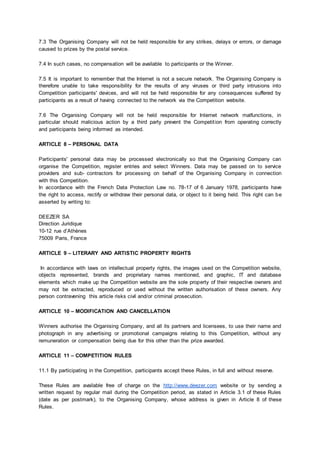7.3 The Organising Company will not be held responsible for any strikes, delays or errors, or damage
caused to prizes by the postal service.
7.4 In such cases, no compensation will be available to participants or the Winner.
7.5 It is important to remember that the Internet is not a secure network. The Organising Company is
therefore unable to take responsibility for the results of any viruses or third party intrusions into
Competition participants' devices, and will not be held responsible for any consequences suffered by
participants as a result of having connected to the network via the Competition website.
7.6 The Organising Company will not be held responsible for Internet network malfunctions, in
particular should malicious action by a third party prevent the Competition from operating correctly
and participants being informed as intended.
ARTICLE 8 – PERSONAL DATA
Participants' personal data may be processed electronically so that the Organising Company can
organise the Competition, register entries and select Winners. Data may be passed on to service
providers and sub‐ contractors for processing on behalf of the Organising Company in connection
with this Competition.
In accordance with the French Data Protection Law no. 78-17 of 6 January 1978, participants have
the right to access, rectify or withdraw their personal data, or object to it being held. This right can be
asserted by writing to:
DEEZER SA
Direction Juridique
10-12 rue d’Athènes
75009 Paris, France
ARTICLE 9 – LITERARY AND ARTISTIC PROPERTY RIGHTS
In accordance with laws on intellectual property rights, the images used on the Competition website,
objects represented, brands and proprietary names mentioned, and graphic, IT and database
elements which make up the Competition website are the sole property of their respective owners and
may not be extracted, reproduced or used without the written authorisation of these owners. Any
person contravening this article risks civil and/or criminal prosecution.
ARTICLE 10 – MODIFICATION AND CANCELLATION
Winners authorise the Organising Company, and all its partners and licensees, to use their name and
photograph in any advertising or promotional campaigns relating to this Competition, without any
remuneration or compensation being due for this other than the prize awarded.
ARTICLE 11 – COMPETITION RULES
11.1 By participating in the Competition, participants accept these Rules, in full and without reserve.
These Rules are available free of charge on the http://www.deezer.com website or by sending a
written request by regular mail during the Competition period, as stated in Article 3.1 of these Rules
(date as per postmark), to the Organising Company, whose address is given in Article 8 of these
Rules.
 