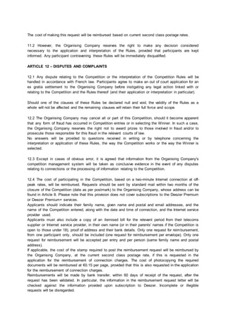 The cost of making this request will be reimbursed based on current second class postage rates.
11.2 However, the Organising Company reserves the right to make any decision considered
necessary to the application and interpretation of the Rules, provided that participants are kept
informed. Any participant contravening these Rules will be immediately disqualified.
ARTICLE 12 – DISPUTES AND COMPLAINTS
12.1 Any dispute relating to the Competition or the interpretation of the Competition Rules will be
handled in accordance with French law. Participants agree to make an out of court application for an
ex gratia settlement to the Organising Company before instigating any legal action linked with or
relating to the Competition and the Rules thereof (and their application or interpretation in particular).
Should one of the clauses of these Rules be declared null and void, the validity of the Rules as a
whole will not be affected and the remaining clauses will retain their full force and scope.
12.2 The Organising Company may cancel all or part of this Competition, should it become apparent
that any form of fraud has occurred in Competition entries or in selecting the Winner. In such a case,
the Organising Company reserves the right not to award prizes to those involved in fraud and/or to
prosecute those responsible for this fraud in the relevant courts of law.
No answers will be provided to questions received in writing or by telephone concerning the
interpretation or application of these Rules, the way the Competition works or the way the Winner is
selected.
12.3 Except in cases of obvious error, it is agreed that information from the Organising Company's
competition management system will be taken as conclusive evidence in the event of any disputes
relating to connections or the processing of information relating to the Competition.
12.4 The cost of participating in the Competition, based on a two-minute Internet connection at off-
peak rates, will be reimbursed. Requests should be sent by standard mail within two months of the
closure of the Competition (date as per postmark) to the Organising Company, whose address can be
found in Article 8. Please note that this provision does not cover subscriptions to the Deezer Premium
or Deezer Premium+ services.
Applicants should indicate their family name, given name and postal and email addresses, and the
name of the Competition entered, along with the date and time of connection, and the Internet service
provider used.
Applicants must also include a copy of an itemised bill for the relevant period from their telecoms
supplier or Internet service provider, in their own name (or in their parents' names if the Competition is
open to those under 18), proof of address and their bank details. Only one request for reimbursement,
from one participant only, should be included (one request for reimbursement per envelope). Only one
request for reimbursement will be accepted per entry and per person (same family name and postal
address).
If applicable, the cost of the stamp required to post the reimbursement request will be reimbursed by
the Organising Company, at the current second class postage rate, if this is requested in the
application for the reimbursement of connection charges. The cost of photocopying the required
documents will be reimbursed at €0.15 per page, provided that this is also requested in the application
for the reimbursement of connection charges.
Reimbursements will be made by bank transfer, within 60 days of receipt of the request, after the
request has been validated. In particular, the information in the reimbursement request letter will be
checked against the information provided upon subscription to Deezer. Incomplete or illegible
requests will be disregarded.
 