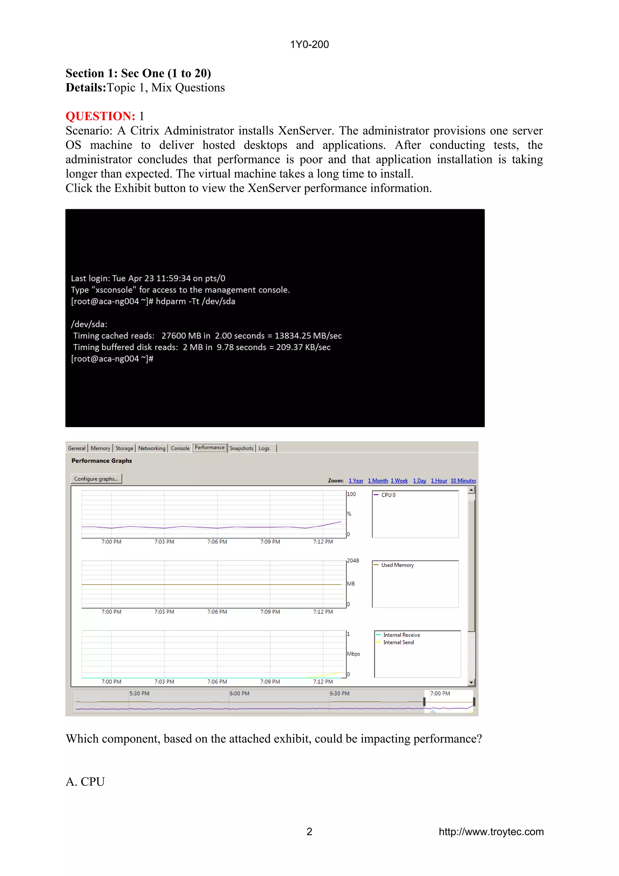 Section 1: Sec One (1 to 20)
Details:Topic 1, Mix Questions
QUESTION: 1
Scenario: A Citrix Administrator installs XenServer. The administrator provisions one server
OS machine to deliver hosted desktops and applications. After conducting tests, the
administrator concludes that performance is poor and that application installation is taking
longer than expected. The virtual machine takes a long time to install.
Click the Exhibit button to view the XenServer performance information.
Which component, based on the attached exhibit, could be impacting performance?
A. CPU
1Y0-200
2 http://www.troytec.com
 