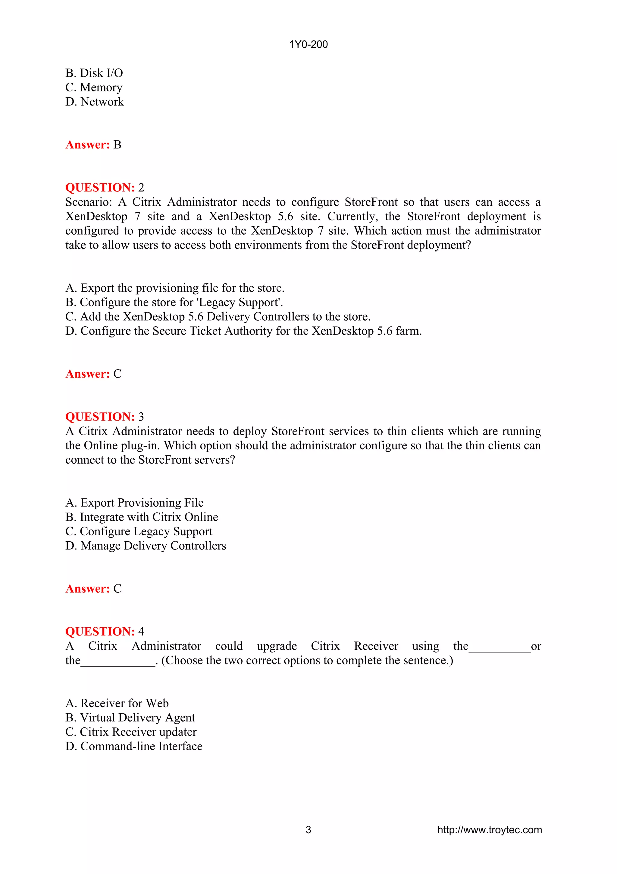 B. Disk I/O
C. Memory
D. Network
Answer: B
QUESTION: 2
Scenario: A Citrix Administrator needs to configure StoreFront so that users can access a
XenDesktop 7 site and a XenDesktop 5.6 site. Currently, the StoreFront deployment is
configured to provide access to the XenDesktop 7 site. Which action must the administrator
take to allow users to access both environments from the StoreFront deployment?
A. Export the provisioning file for the store.
B. Configure the store for 'Legacy Support'.
C. Add the XenDesktop 5.6 Delivery Controllers to the store.
D. Configure the Secure Ticket Authority for the XenDesktop 5.6 farm.
Answer: C
QUESTION: 3
A Citrix Administrator needs to deploy StoreFront services to thin clients which are running
the Online plug-in. Which option should the administrator configure so that the thin clients can
connect to the StoreFront servers?
A. Export Provisioning File
B. Integrate with Citrix Online
C. Configure Legacy Support
D. Manage Delivery Controllers
Answer: C
QUESTION: 4
A Citrix Administrator could upgrade Citrix Receiver using the__________or
the____________. (Choose the two correct options to complete the sentence.)
A. Receiver for Web
B. Virtual Delivery Agent
C. Citrix Receiver updater
D. Command-line Interface
1Y0-200
3 http://www.troytec.com
 