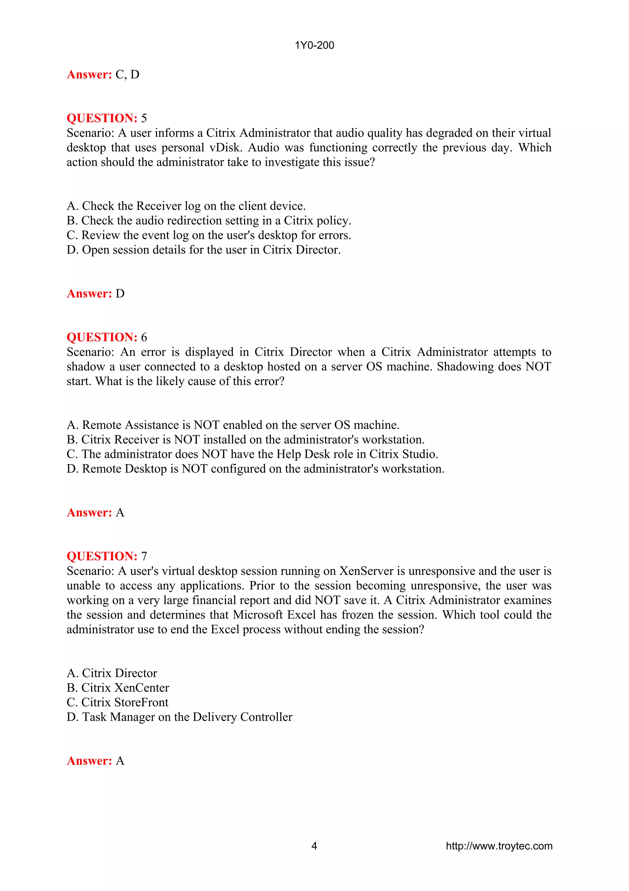 Answer: C, D
QUESTION: 5
Scenario: A user informs a Citrix Administrator that audio quality has degraded on their virtual
desktop that uses personal vDisk. Audio was functioning correctly the previous day. Which
action should the administrator take to investigate this issue?
A. Check the Receiver log on the client device.
B. Check the audio redirection setting in a Citrix policy.
C. Review the event log on the user's desktop for errors.
D. Open session details for the user in Citrix Director.
Answer: D
QUESTION: 6
Scenario: An error is displayed in Citrix Director when a Citrix Administrator attempts to
shadow a user connected to a desktop hosted on a server OS machine. Shadowing does NOT
start. What is the likely cause of this error?
A. Remote Assistance is NOT enabled on the server OS machine.
B. Citrix Receiver is NOT installed on the administrator's workstation.
C. The administrator does NOT have the Help Desk role in Citrix Studio.
D. Remote Desktop is NOT configured on the administrator's workstation.
Answer: A
QUESTION: 7
Scenario: A user's virtual desktop session running on XenServer is unresponsive and the user is
unable to access any applications. Prior to the session becoming unresponsive, the user was
working on a very large financial report and did NOT save it. A Citrix Administrator examines
the session and determines that Microsoft Excel has frozen the session. Which tool could the
administrator use to end the Excel process without ending the session?
A. Citrix Director
B. Citrix XenCenter
C. Citrix StoreFront
D. Task Manager on the Delivery Controller
Answer: A
1Y0-200
4 http://www.troytec.com
 