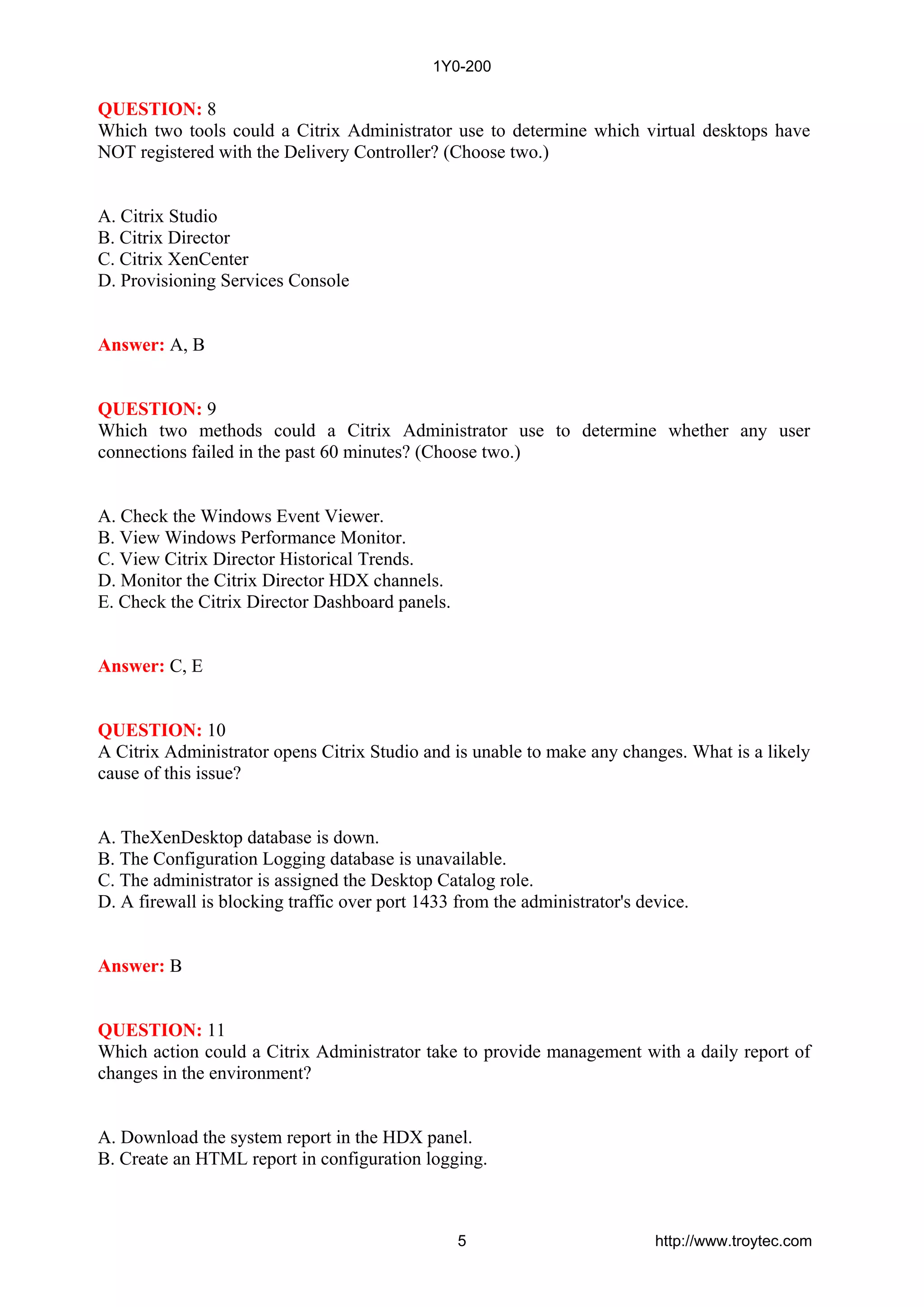 QUESTION: 8
Which two tools could a Citrix Administrator use to determine which virtual desktops have
NOT registered with the Delivery Controller? (Choose two.)
A. Citrix Studio
B. Citrix Director
C. Citrix XenCenter
D. Provisioning Services Console
Answer: A, B
QUESTION: 9
Which two methods could a Citrix Administrator use to determine whether any user
connections failed in the past 60 minutes? (Choose two.)
A. Check the Windows Event Viewer.
B. View Windows Performance Monitor.
C. View Citrix Director Historical Trends.
D. Monitor the Citrix Director HDX channels.
E. Check the Citrix Director Dashboard panels.
Answer: C, E
QUESTION: 10
A Citrix Administrator opens Citrix Studio and is unable to make any changes. What is a likely
cause of this issue?
A. TheXenDesktop database is down.
B. The Configuration Logging database is unavailable.
C. The administrator is assigned the Desktop Catalog role.
D. A firewall is blocking traffic over port 1433 from the administrator's device.
Answer: B
QUESTION: 11
Which action could a Citrix Administrator take to provide management with a daily report of
changes in the environment?
A. Download the system report in the HDX panel.
B. Create an HTML report in configuration logging.
1Y0-200
5 http://www.troytec.com
 
