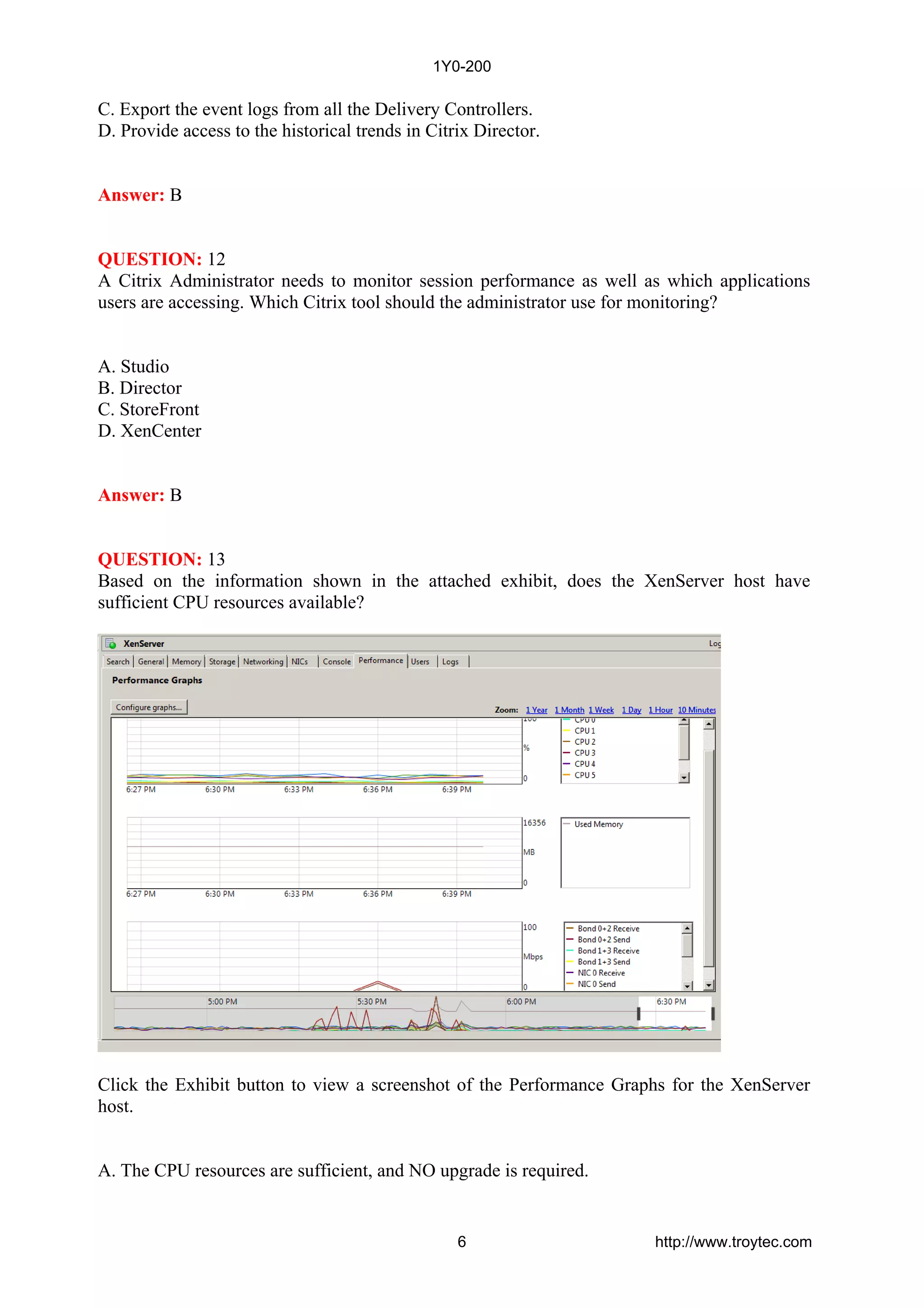 C. Export the event logs from all the Delivery Controllers.
D. Provide access to the historical trends in Citrix Director.
Answer: B
QUESTION: 12
A Citrix Administrator needs to monitor session performance as well as which applications
users are accessing. Which Citrix tool should the administrator use for monitoring?
A. Studio
B. Director
C. StoreFront
D. XenCenter
Answer: B
QUESTION: 13
Based on the information shown in the attached exhibit, does the XenServer host have
sufficient CPU resources available?
Click the Exhibit button to view a screenshot of the Performance Graphs for the XenServer
host.
A. The CPU resources are sufficient, and NO upgrade is required.
1Y0-200
6 http://www.troytec.com
 