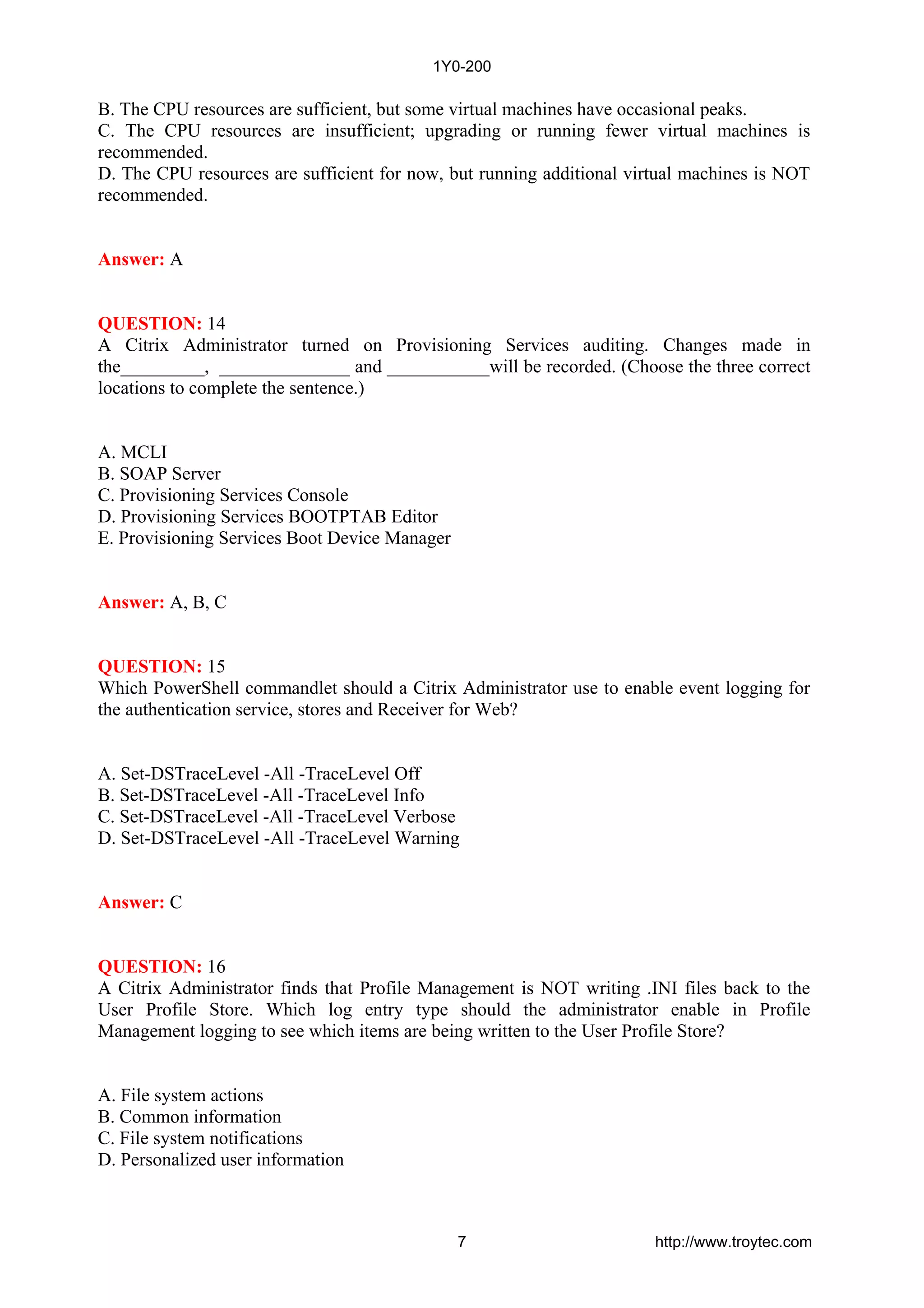 B. The CPU resources are sufficient, but some virtual machines have occasional peaks.
C. The CPU resources are insufficient; upgrading or running fewer virtual machines is
recommended.
D. The CPU resources are sufficient for now, but running additional virtual machines is NOT
recommended.
Answer: A
QUESTION: 14
A Citrix Administrator turned on Provisioning Services auditing. Changes made in
the_________, ______________ and ___________will be recorded. (Choose the three correct
locations to complete the sentence.)
A. MCLI
B. SOAP Server
C. Provisioning Services Console
D. Provisioning Services BOOTPTAB Editor
E. Provisioning Services Boot Device Manager
Answer: A, B, C
QUESTION: 15
Which PowerShell commandlet should a Citrix Administrator use to enable event logging for
the authentication service, stores and Receiver for Web?
A. Set-DSTraceLevel -All -TraceLevel Off
B. Set-DSTraceLevel -All -TraceLevel Info
C. Set-DSTraceLevel -All -TraceLevel Verbose
D. Set-DSTraceLevel -All -TraceLevel Warning
Answer: C
QUESTION: 16
A Citrix Administrator finds that Profile Management is NOT writing .INI files back to the
User Profile Store. Which log entry type should the administrator enable in Profile
Management logging to see which items are being written to the User Profile Store?
A. File system actions
B. Common information
C. File system notifications
D. Personalized user information
1Y0-200
7 http://www.troytec.com
 