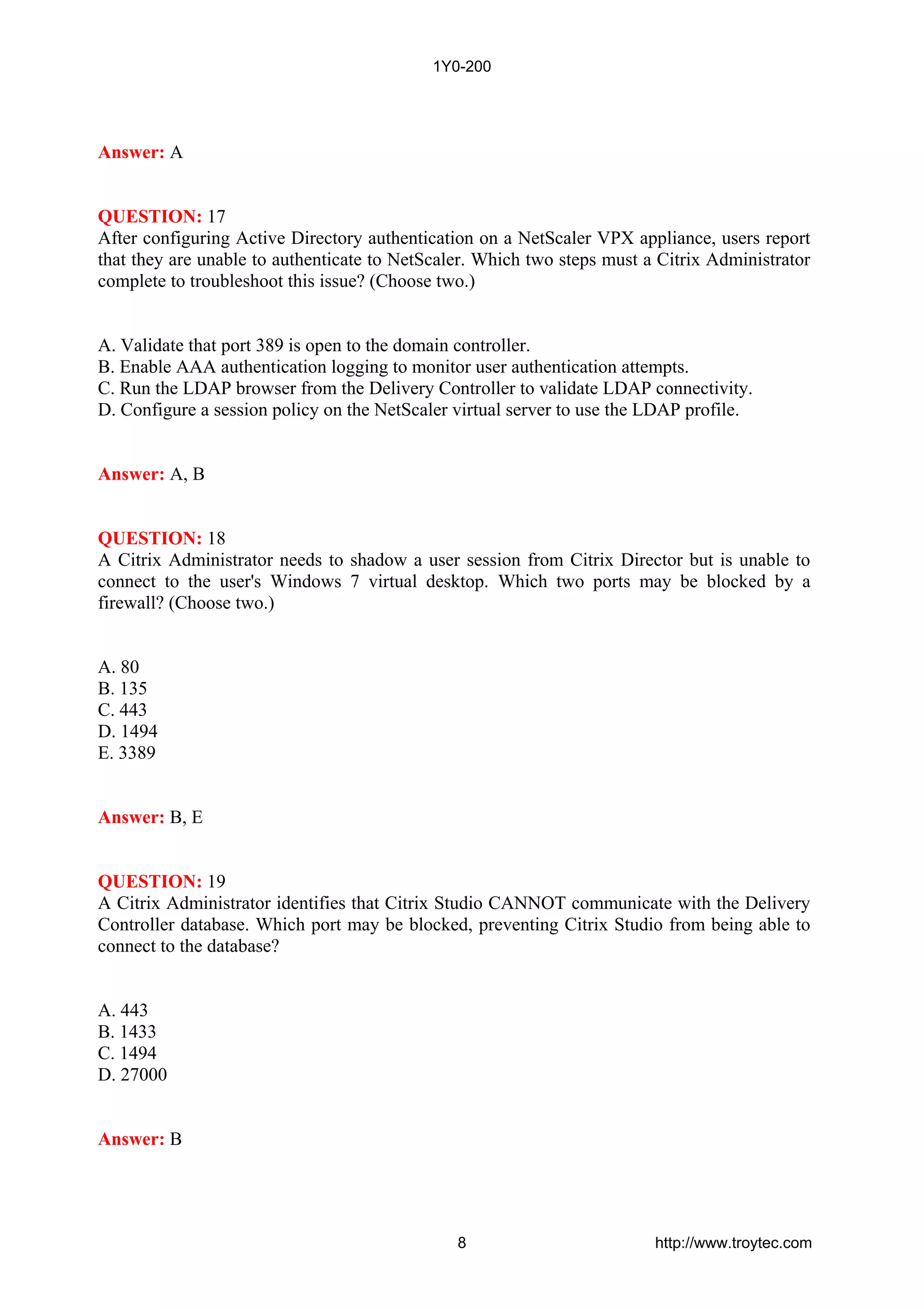 Answer: A
QUESTION: 17
After configuring Active Directory authentication on a NetScaler VPX appliance, users report
that they are unable to authenticate to NetScaler. Which two steps must a Citrix Administrator
complete to troubleshoot this issue? (Choose two.)
A. Validate that port 389 is open to the domain controller.
B. Enable AAA authentication logging to monitor user authentication attempts.
C. Run the LDAP browser from the Delivery Controller to validate LDAP connectivity.
D. Configure a session policy on the NetScaler virtual server to use the LDAP profile.
Answer: A, B
QUESTION: 18
A Citrix Administrator needs to shadow a user session from Citrix Director but is unable to
connect to the user's Windows 7 virtual desktop. Which two ports may be blocked by a
firewall? (Choose two.)
A. 80
B. 135
C. 443
D. 1494
E. 3389
Answer: B, E
QUESTION: 19
A Citrix Administrator identifies that Citrix Studio CANNOT communicate with the Delivery
Controller database. Which port may be blocked, preventing Citrix Studio from being able to
connect to the database?
A. 443
B. 1433
C. 1494
D. 27000
Answer: B
1Y0-200
8 http://www.troytec.com
 