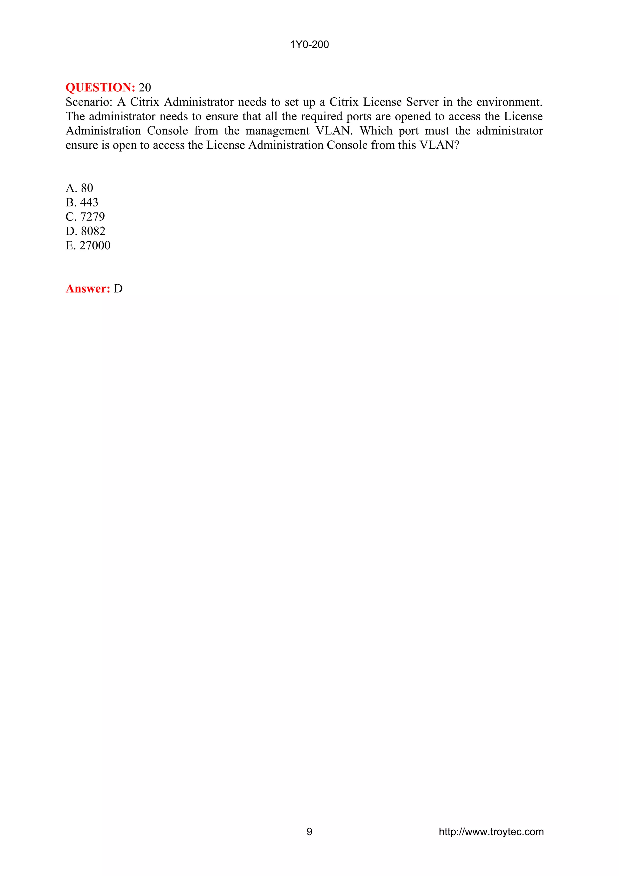 QUESTION: 20
Scenario: A Citrix Administrator needs to set up a Citrix License Server in the environment.
The administrator needs to ensure that all the required ports are opened to access the License
Administration Console from the management VLAN. Which port must the administrator
ensure is open to access the License Administration Console from this VLAN?
A. 80
B. 443
C. 7279
D. 8082
E. 27000
Answer: D
1Y0-200
9 http://www.troytec.com
 