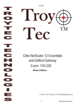 Demo Edition
© 2016 - 2017 Troy Tec, LTD All Rights Reserved
Citrix NetScaler 12 Essentials
and Unified Gateway
Exam: 1Y0-230
1Y0-230
1 http://www.troytec.com
 