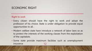 ECONOMIC RIGHT
Right to work
• Every citizen should have the right to work and adopt the
profession of his choice. State is under obligation to provide equal
opportunities to all .
• Modern welfare state have introduce a network of labor laws so as
to protect the interests of the working classes from the exploitation
of the capitalists.
• Some state provide maximum facilities such as unemployment
insurance 12
 
