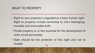 RIGHT TO PROPERTY
• Right to own property is regarded as a basic human right .
Right to property include ownership to one's belongings,
movable and immovable both.
• Private property is, in fact essential for the development of
one’s moral personality.
• State should be the protector of this right and not to
invader.
13
 