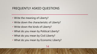 FREQUENTLY ASKED QUESTIONS
• Write the meaning of Liberty?
• Write down the characteristic of Liberty?
• Write down the kinds of Liberty?
• What do you mean by Political Liberty?
• What do you mean by Civil Liberty?
• What do you mean by Economic Liberty?
14
 