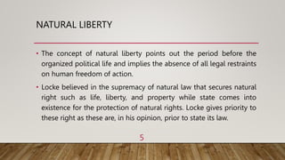 NATURAL LIBERTY
• The concept of natural liberty points out the period before the
organized political life and implies the absence of all legal restraints
on human freedom of action.
• Locke believed in the supremacy of natural law that secures natural
right such as life, liberty, and property while state comes into
existence for the protection of natural rights. Locke gives priority to
these right as these are, in his opinion, prior to state its law.
5
 