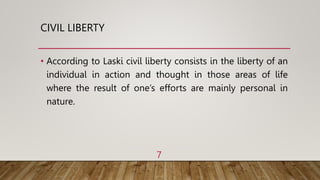 CIVIL LIBERTY
• According to Laski civil liberty consists in the liberty of an
individual in action and thought in those areas of life
where the result of one’s efforts are mainly personal in
nature.
7
 