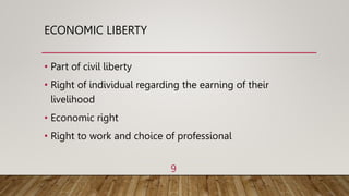 ECONOMIC LIBERTY
• Part of civil liberty
• Right of individual regarding the earning of their
livelihood
• Economic right
• Right to work and choice of professional
9
 
