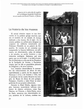Este material es proporcionado al alumno con fines educativos, para la crítica y la investigación respetando la reglamentación en materia de derechos de autor.
                             Este ejemplar no tiene costo alguno. El uso indebido de este ejemplar es responsabilidad del alumno.




              Aspecto de la colección de cuadros
             del archiduque Leopoldo Guillermo
       en un cuadro de David Teniers, el yoven.




La historia de los museos
    El actual término museo es una deri-
vación de la palabra griega museiun, que
era el nombre de un templo de Atenas
dedicado a las musas. En el siglo -111, Ia
 misma palabra se utilizó para designar un
conjunto de edificios construidos por
 Ptolomeo Filadelfo en su palacio de Ale-
jandría. Se trataba de un complejo que
comprendía la famosa biblioteca, un anfi-
teatro, un observatorio, salas de trabajo
y de estudio, un jardín botánico y una
colección zoológica. Sabemos, por otra
parte, que ya en el siglo -V se daba el nom-
bre depinacoteca a una ala de los Propileos
de la Acrópolis de Atenas, y Pausanias
cuenta que en ella se guardaban pinturas
de Polignoto y de otros artistas.
    Los romanos desarrollaron la costum-
bre del coleccionismo de obras de arte,
especialmente a partir de los saqueos de
 Siracusa (-212) y de Corinto (-146), con
el producto de los cuales llenaron los tem-
plos de Roma de obras de arte griegas.
Pompeyo, Cicerón y Julio César se enor-
gullecían de sus propias colecciones.
   Durante la Edad Media, algunos tem-
plos famosos acumdaron valiosos con-
juntos de objetos artísticos, como San
Marcos, en Venecia, y Saint-Denis, cerca
de París, mientras que determinados re-
yes, amantes de la cultura, creaban sus




                                            Varie-Bohan, Hugues. (1979). Los Museos en el mundo. España: Salvat.
 