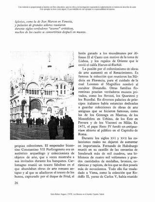 Este material es proporcionado al alumno con fines educativos, para la crítica y la investigación respetando la reglamentación en materia de derechos de autor.
                               Este ejemplar no tiene costo alguno. El uso indebido de este ejemplar es responsabilidad del alumno.




Iglesias, como la de San Marcos e n Venecia,
y palacios de grandes señores reunieron
durante siglos verdaderos "tesoros" artísticos,
muchos de los cuales se convertirían después'en museos.




                                                                                    botín ganado a los musulmanes por Al-
                                                                                   fonso 1 el Casto con motivo de la toma de
                                                                                            1
                                                                                    Lisboa, y los regalos de Oriente que le
                                                                                    envió el califa Harun-al-Rachid.
                                                                                       La pasión por el coleccionismo de obras
                                                                                    de arte aumentó en el Renacimiento. Es
                                                                                    famosa la colección que reunieron los Mé-
                                                                                    dicis en Florencia, para el cuidado de la
                                                                                    cual Lorenzo el Magnífico nombró al
                                                                                    escultor Donatello. Otras familias flo-
                                                                                   rentinas poseían verdaderos museos pri-
                                                                                   vados, como los Strozzi, los Quaratesi y
                                                                                   los Rucellai. En diversos palacios de prín-
                                                                                   cipes italianos había estancias dedicadas
                                                                                   a guardar colecciones de obras de arte
                                                                                   antiguas que se hicieron famosas, como
                                                                                   las de los Gonzaga en Mantua, de los
                                                                                   Montefeltro en Urbino, de los Este en
                                                                                   Ferrara y de los Visconti en Milán. En
                                                                                   1471, el papa Sixto IV fundó un antipua-
                                                                                   rium abierto al público en el Capitolio de
                                                                                   Roma.
                                                                                      Durante los siglos XVI y XVII las co-
                                                                                   lecciones reales no dejaron de aumentar
propias colecciones. El emperador bizan-                                           en importancia. Fernando de Habsburgo
tino Constantino VI1 Porfirogeneta era un                                          reunió en su castillo de las cercanías de
auténtico arqueólogo y coleccionista de                                            Innsbruck más de mil cuadros, una bi-
objetos de arte, que a veces mostraba a                                            blioteca de cuatro mil volúmenes y gran-
sus invitados durante los banquetes. Car-                                          des cantidades de medallas, bronces, ce-
lomagno reunió un tesoro fabuloso en el                                            rámicas y tapices, de los que se dice poseía
que abundaban obras de arte romano an-                                             más de novecientos. Todo eiio fue trasla-
tiguo y al que se añadieron el tesoro de los                                       dado a Viena, como la colección que Ro-
hunos, capturado por el duque de Friul, el                                         dolfo 1 , yerno de Carlos V, había reunido
                                                                                           1




                                              Varie-Bohan, Hugues. (1979). Los Museos en el mundo. España: Salvat.
 