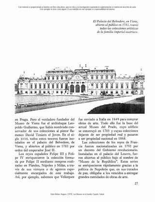 Este material es proporcionado al alumno con fines educativos, para la crítica y la investigación respetando la reglamentación en materia de derechos de autor.
                              Este ejemplar no tiene costo alguno. El uso indebido de este ejemplar es responsabilidad del alumno.




                                                                                                      El Palacio del Belvedere, en Viena,
                                                                                                        abierto al público en 1783, reunió
                                                                                                           todas las colecciones artísticas
                                                                                                         de la familia imperial austríaca.




en Praga. Pero el verdadero fundador del                                          fue enviado a Italia en 1649 para comprar
Museo de Viena fue el archiduque Leo-                                             obras de arte. Todo ello fue la base del
poldo GuiUermo, que había nombrado con-                                           actual Museo del Prado, cuyo edificio
servador de sus colecciones al pintor fla-                                        se construyó en 1785 y cuyas colecciones
menco David Teniers el Joven. En el si-                                           dejaron de ser propiedad real y pasaron
glo XVIII, todos estos tesoros fueron ins-                                        a ser propiedad nacional en 1868.
talados en el palacio del Belvedere, de                                              Las colecciones de los reyes de Fran-
Viena, y abiertos al público en 1783 por                                          cia fueron nacionalizadas en 1793 por
orden del emperador José 11.                                                      un decreto del Gobierno revolucionario.
   Los reyes españoles Felipe 111 y Feli-                                         Instaladas en el palacio del Louvre, fue-
pe IV enriquecieron la colección forma-                                           ron abiertas al público bajo el nombre de
da por Felipe 11 mediante compras reali-                                          "Museo de la República". Estas series
zadas en Flandes, Nápoles y Milán, a tra-                                         se enriquecieron rápidamente gracias a la
vés de sus virreyes o de agentes espe-                                            política de Napoleón que, en sus tratados
cialmente encargados de' este trabajo.                                            de paz, obligaba a los vencidos a entregar
Así, por ejemplo, sabemos .que Velázquez                                          grandes cantidades de obras de arte.



                                             Varie-Bohan, Hugues. (1979). Los Museos en el mundo. España: Salvat.
 