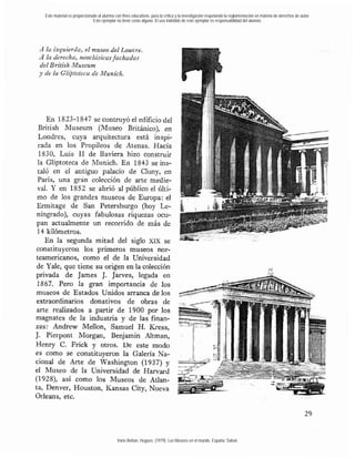 Este material es proporcionado al alumno con fines educativos, para la crítica y la investigación respetando la reglamentación en materia de derechos de autor.
                              Este ejemplar no tiene costo alguno. El uso indebido de este ejemplar es responsabilidad del alumno.




A la izquierda, el museo del Louvre.
A la derecha, neoclásicas fachadas
del British Museum
y de la GIz$toteca de Munieh.




    En 1823-1847 se contruyó el edificio del
 British Museum (Museo Británico), en
 Londres, cuya arquitectura está inspi-
 rada en los Propileos de Atenas. Hacia
 1830, Luis 1 de Baviera hizo construir
                1
 la Gliptoteca de Munich. En 1843 se ins-
 taló en el antiguo palacio de Cluny, en
 París, una gran colección de arte medie-
 val. Y en 1852 se abrió al público el últi-
mo de los grandes museos de Europa: el
Ermitage de San Petersburgo (hoy Le-
ningrado), cuyas fabulosas riquezas ocu-
pan actualmente un recorrido de más de
 14 kilómetros.
    En la segunda mitad del siglo XIX se
constituyeron los primeros museos nor-
teamericanos, como el de la Universidad
de Yale, que tiene su origen en la colección
privada de James J. )&ves, legada en
 1867. Pero la gran importancia de los
museos de Estados Unidos arranca de los
extraordinarios donativos de obras de
arte realizados a partir de 1900 por los
magnates de la industria y de las finan-
zas: Andrew MeUon, Samuel H. Kress,
J. Pierpont Morgan, Benjamin Altman,
Henry C. Frick y otros. De este modo
es como se constituyeron la Galería Na-
cional de Arte de Washington (1937) y
el Museo de la Universidad de Hamard
(1928), así como los Museos de Atlan-
ta, Denver, Houston, Kansas City, Nueva
Orleans, etc.




                                             Varie-Bohan, Hugues. (1979). Los Museos en el mundo. España: Salvat.
 
