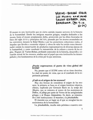 Este material es proporcionado al alumno con fines educativos, para la crítica y la investigación respetando la reglamentación en materia de derechos de autor.
                              Este ejemplar no tiene costo alguno. El uso indebido de este ejemplar es responsabilidad del alumno.




El museo es una institución que en cierto sentido resume sectores de la historia
de la humanidad. Desde los antiguos museion griegos, templos dedicados a las
musas, hasta el museo propiamente dicho, promovido por las élites ilustradas de
fines del siglo XvIiI y principios del xix, pasando por los tesoros acumulados en
10s conventos durante la Edad Media y por las posteriores colecciones reales, el
impulso que llevaba a acumular objetos y obras de valor ha tenido como denomi-
nador común la conservación de pr'oductos representativos de diversas épocas de
la humanidad, y como resultado la transmisión de la cultura a través de los si-
glos. Hugues de Varine-Bohan, profundo conocedor de la historia, desarrollo y si-
tuación actual de los museos, analiza aquí el papel que esta institución ha desem-
peñado y los fundamentos de la crisis por la que atraviesa.



                                                 ¿Puede expresarnos el punto de vista global del
                                                 ICOM?
                                                   No, puesto que el ICOM como tal no tiene doctrina.
                                                 Le daré mi punto de vista, que es el resultado de la ex-
                                                 periencia personal.

                                                 ¿Cuál es el origen de los museos?
                                                    Hay dos formas de considerar el origen de los mu-
                                                 seos: la primera se basa en el origen histórico.objetivo,
                                                 clásico, explicado por Germain Bazin en Le temps des
                                                 Musées, que se remonta al tesoro de los atenienses en
                                                 Delfos, al pillaje por parte de Verres de las antigüedades
                                                 griegas y al Museo Alejandrino. Es decir, se remonta-
                                                 ría a dos instituciones: el museion y la pzkakothéke.
                                                    El museion era un lugar en el que se recogían los co-
                                                 nocimientos de la humanidad.
                                                    La pinakothéke, mucho más próxima a nuestro con-



                                             Varie-Bohan, Hugues. (1979). Los Museos en el mundo. España: Salvat.
 