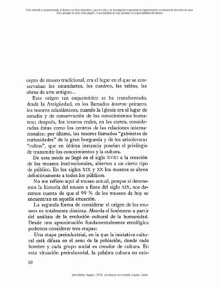 Este material es proporcionado al alumno con fines educativos, para la crítica y la investigación respetando la reglamentación en materia de derechos de autor.
                            Este ejemplar no tiene costo alguno. El uso indebido de este ejemplar es responsabilidad del alumno.




cepto de museo tradicional, era el lugar en el que se con-
servaban los estandartes, los cuadros, las tablas, las
obras de arte antiguo...
    Este origen tan esquemático se ha transformado,
desde la Antigüedad, en los llamados tesoros: primero,
los tesoros eclesiásticos, cuando la Iglesia era el lugar de
estudio y de conservación de los conocimientos huma-
nos; después, los tesoros reales, en las cortes, conside-
radas éstas como los centros de las relaciones interna-
cionales; por Último, los tesoros llamados "gabinetes de
curiosidades" de la gran burguesía y de los aristócratas
"cultos", que en Última instancia poseían el privilegio
de transmitir los conocimientos y la cultura.
    De este modo se llegó en el siglo XVIII a la creación
 de los museos institucionales, abiertos a un cierto tipo
 de público. En los siglos XIX y XX los museos se abren
 definitivamente a todos los públicos.
    No me refiero aquí al museo actual, porque si detene-
 mos la historia del museo a fines del siglo Xix, nos da-
 remos cuenta de que el 99 % de los museos de hoy se
 encuentran en aquella situación.
    La segunda forma de considerar el origen de los mu-
 seos es totalmente distinta. Aborda el fenómeno a partir
 del análisis de la evolución cultural de la humanidad.
 Desde una aproximación fundamentalmente etnológica
 podemos considerar tres etapas:
     Una etapa preindustnal, en la que la iniciativa cultu-
 ral está difusa en el seno de la población, donde cada
  hombre y cada grupo social es creador de cultura. En
  esta situación preindustrial, la palabra cultura no exis-



                                           Varie-Bohan, Hugues. (1979). Los Museos en el mundo. España: Salvat.
 