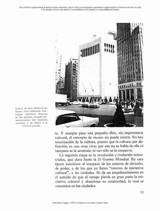 Este material es proporcionado al alumno con fines educativos, para la crítica y la investigación respetando la reglamentación en materia de derechos de autor.
                              Este ejemplar no tiene costo alguno. El uso indebido de este ejemplar es responsabilidad del alumno.




Galeria de Arte Moderno en
Nueva York lcolección Hun-
tington Hartfordl. Muchos
de los grandes museos nor-
teamericanos son bastante
recientes y se deben a la
      mniciativa privada.


                                                 te. Y excepto para una pequeña élite, sin importancia
                                                 cultural, el concepto de museo no puede existir. No hay
                                                 tesorización de la cultura, puesto que la cultura, por de-
                                                 finición, es una cosa viva; por eso no se habla de ella ni
                                                 tampoco se la acumula, ni tan sólo se la conserva.
                                                    La segunda etapa es la revolución y evolución indus-
                                                 triales, que dura hasta la 1 Guerra Mundial. En esta
                                                                              1
                                                 época asistimos al traspaso de los centros de decisión,
                                                 de poder, y de los que yo llamo "centros de iniciativa
                                                 cultural", a las ciudades. Se da un empobrecimiento en
                                                 el sentido de que el campo pierde en gran parte la ini-
                                                 ciativa cultural y abandona. su creatividad, la cual se
                                                 concentra en las ciudades.



                                             Varie-Bohan, Hugues. (1979). Los Museos en el mundo. España: Salvat.
 