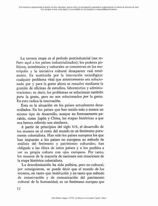 Este material es proporcionado al alumno con fines educativos, para la crítica y la investigación respetando la reglamentación en materia de derechos de autor.
                             Este ejemplar no tiene costo alguno. El uso indebido de este ejemplar es responsabilidad del alumno.




    La tercera etapa es el período postindustrial (me re-
fiero aquí a los países industrializados): los poderes po-
líticos, económicos y culturales se concentran en las me-
trópolis y la iniciativa cultural desaparece casi total-
mente. Es sustituida por la innovación tecnológica:
cualquier problema vital que anteriormente era solucio-
nado por y para la gente ahora se resuelve mediante la
gestión de oficinas de estudios, laboratorios y adminis-
traciones; es decir, los problemas se solucionan también
para la gente, pero no son solucionados por la gente.
En esto radica la innovación.
    Esta es la situación en los países actualmente desa-
 rrollados. En los países que han tenido más o menos un
 mismo tipo de desarrollo, aunque no forzosamente pa-
 ralelo, como Japón y China, las etapas históricas a que
 nos hemos referido son similares.
    A partir de principios del siglo xix, el desarrollo de
 los museos en el resto del mundo es un fenómeno pura-
 mente colonialista. Han sido los países europeos los que
 han impuesto a los países no europeos su método de
  análisis del fenómeno y patrimonio culturales; han
  obligado a las élites de estos países y a los pueblos a
  ver su propia rultura con ojos europeos. Por tanto,
 los museos de la mayoría de naciones son creaciones de
 la etapa histórica colonialista.
     La descolonización ha sido política, pero no cultural;
  por consiguiente, se puede decir que el mundo de los
  museos, -en tanto que institución y en tanto que método
  de conservación y de comunicación del patrimonio
  cultural de la humanidad, es un fenómeno europeo que



                                            Varie-Bohan, Hugues. (1979). Los Museos en el mundo. España: Salvat.
 