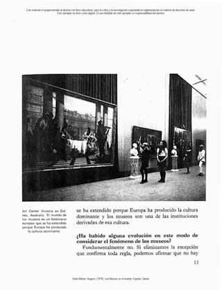 Este material es proporcionado al alumno con fines educativos, para la crítica y la investigación respetando la reglamentación en materia de derechos de autor.
                             Este ejemplar no tiene costo alguno. El uso indebido de este ejemplar es responsabilidad del alumno.




Art Center Victoria en Sid-                      se ha extendido porque Europa ha producido la cultura
ney, Australia. El
los museos es un fenómeno
                                                 dominante y los museos son una de las instituciones
europeo que se ha extendido                      derivadas de esa cultura.
porque Europa ha producido
    la cultura dominante.
                                                 ;Ha habido alguna evolución en este modo de
                                                 considerar el fenómeno de los museos?
                                                   Fundamentalmente no. Si eliminamos la excepción
                                                 que confirma toda regla, podemos afirmar que no hay
                                                                                                                                                                   13


                                            Varie-Bohan, Hugues. (1979). Los Museos en el mundo. España: Salvat.
 