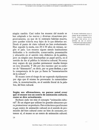 Este material es proporcionado al alumno con fines educativos, para la crítica y la investigación respetando la reglamentación en materia de derechos de autor.
                            Este ejemplar no tiene costo alguno. El uso indebido de este ejemplar es responsabilidad del alumno.




 ningún cambio. Casi todos los museos del mundo se                                                                            EI museo tradicional corre el
                                                                                                                              riesgo d e ser superado. En el
 han adaptado a las nuevas y diversas situaciones pro-                                                                        futuro debería desempeñar
 gresivamente, ya que de lo contrario habrían muerto,                                                                         un papel m ~ activo, en el
                                                                                                                                               s
                                                                                                                              sentido de dar al público
 pero quedan todavía muy lejos de lo que deberían ser.                                                                        -cualquiera que seasu eda&
 Desde el punto de vista cultural no han evolucionado.                                                                           una participación activa.
 Han seguido la moda, eon 20 ó 50 años de retraso, se-
 gún el país. Los museos siguen siendo instituciones
 dedicadas a la recolección, cc>nservación, presentación
 y educación en el sentido más didáctico de la palabra,
 pero en ningún caso desempeñan un papel activo, en el
 sentido de dar al público la iniciativa cultural. No-estoy
 muy seguro de que puedan permanecer mucho tiempo
 en esta situación. Y ello por dos razones: por su carác-
 ter de "dinosaurio", es decir, por su gran desfase, y por
 la competencia de lo que yo llamo la "monetarización
 de la cultura".
    El museo corre el riesgo de ser superado rápidamente
 por algo que él mismo ha provocado: la comercializa-
 ción, la monetarización, en el sentido literal de la pala-
 bra, del bien cultural.


  Seghn sus afumaciones, no parece usted creer
  que el museo sea un centro de animación cultural,
  como se dice actualmente.
     Rechazo cada vez más el concepto "animación cultu-
  ral". Es un slogan que utilizan los grandes almacenes pa-
  ra promocionar un producto. Pero si decimos que el museo
  es p n centro de animación cultural en el sentido de pro-
  moción del bien cultural como un bien de consumo, en-
  tonces sí, el museo es un centro de animación cultural.



                                           Varie-Bohan, Hugues. (1979). Los Museos en el mundo. España: Salvat.
 