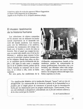 Este material es proporcionado al alumno con fines educativos, para la crítica y la investigación respetando la reglamentación en materia de derechos de autor.
                               Este ejemplar no tiene costo alguno. El uso indebido de este ejemplar es responsabilidad del alumno.




Veinticinco siglos de evolución separan el Museo Guggenheim
de Nueva York (izquierda) de la pinacoteca
surgida en los Propileos de la Acrópolis ateniense (abajo).




El museo: testimonio
de la historia humana
    Las colecciones de objetos contenidas
 en los museos son un elemento de funda-
 mental importancia en el desarro110 cul-
 tural del mundo moderno. Los museos,
junto con las bibliotecas y los archivos,
contienen los testimonios del trabajo rea-
lizado por el hombre a través de toda su
 historia. Pero el papel que juegan los mu-
 seos es quizá más amplio que el de las bi-
bliotecas y archivos para conocer la his-
toria de la actividad creadora humana des-
              -
de los orígenes. Desde hace años, en efec-
                                                                                  civilización contemporánea, basada en los
to, se considera que la civilización del ob-
jeto y del signo es más vasta y compleja                                          modernos medios de comunicación de
que la de la palabra escrita, puesto que la                                       masas (publicaciones ilustradas, cine y te-
 cultura humana no comenzó con la escri-                                          levisión), que difunden sobre todo imáge-
tura, ni se reduce a ella, como se había                                          nes y signos, conceden una nueva impor-
 supuesto.                                                                        tancia a las antiguas culturas del signo cuya
    Por otra parte, las condiciones de la                                         forma suprema es el arte.



     "La sign2fcación histórica de la institución llamada "museo" está en vías de
     desaparición. L a consernación de la herencia cultural de la humanidad no se
    justifica por el simple placer de rememorar el pasado n i por la investigación
     hecha por los intelectuales para los propios intelectuales. Teóricamente, el mu-
     seo está destinado a desaparecer coincidiendo con el f i n del contexto cultural y
     de la clase social que lo crearon."
                                                                H. DE VARINE-BOHAN




                                              Varie-Bohan, Hugues. (1979). Los Museos en el mundo. España: Salvat.
 